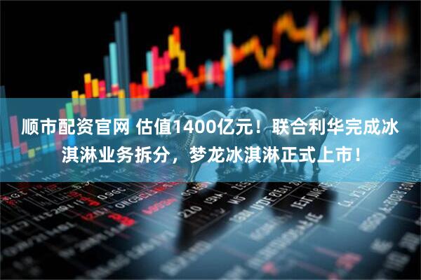 顺市配资官网 估值1400亿元！联合利华完成冰淇淋业务拆分，梦龙冰淇淋正式上市！
